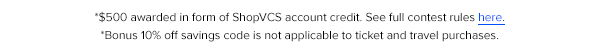 *$500 awarded in form of ShopVCS account credit. See full contest rules here. *Bonus 10% off savings code is not applicable to ticket and travel purchases.